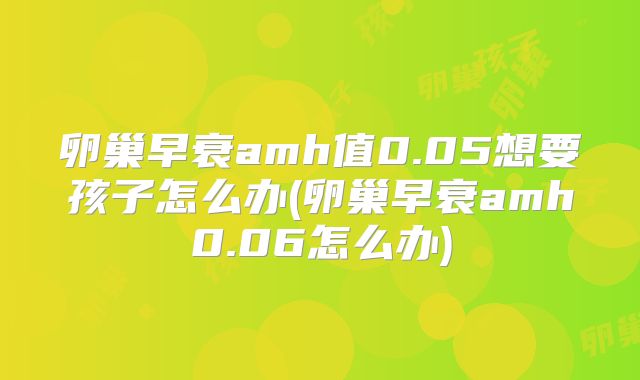 卵巢早衰amh值0.05想要孩子怎么办(卵巢早衰amh0.06怎么办)
