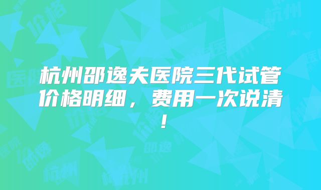 杭州邵逸夫医院三代试管价格明细，费用一次说清！