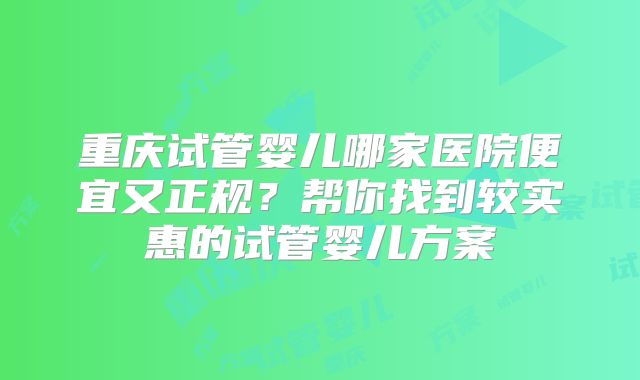 重庆试管婴儿哪家医院便宜又正规？帮你找到较实惠的试管婴儿方案