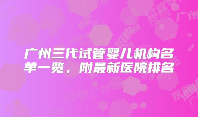 广州三代试管婴儿机构名单一览,附最新医院排名