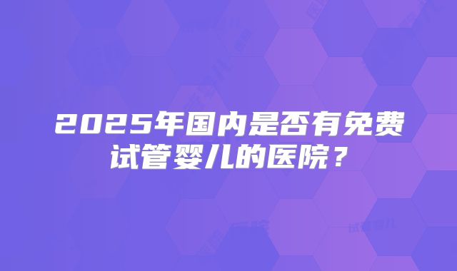 2025年国内是否有免费试管婴儿的医院?