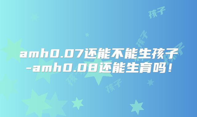 amh0.07还能不能生孩子-amh0.08还能生育吗!