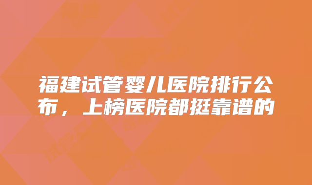 福建试管婴儿医院排行公布，上榜医院都挺靠谱的