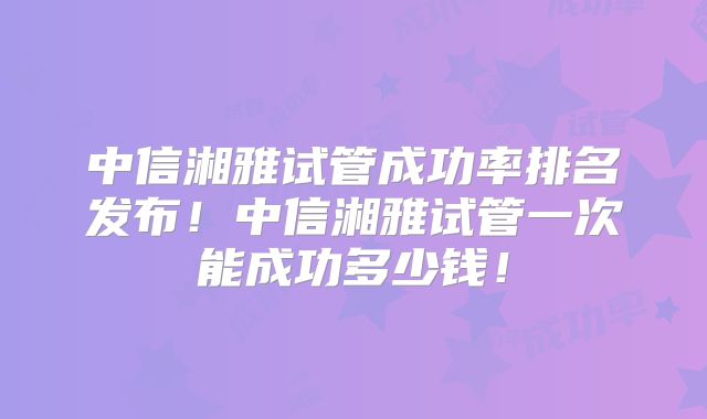 中信湘雅试管成功率排名发布!中信湘雅试管一次能成功多少钱!