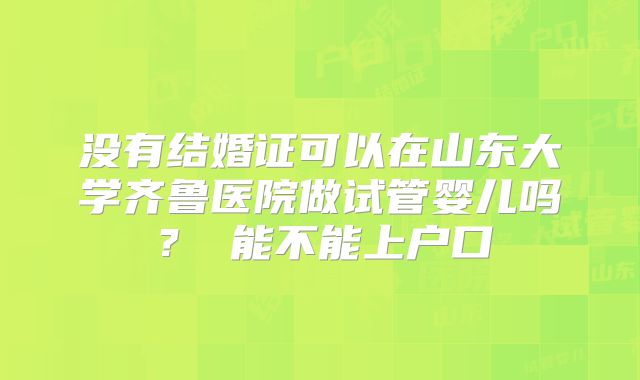 没有结婚证可以在山东大学齐鲁医院做试管婴儿吗？ 能不能上户口