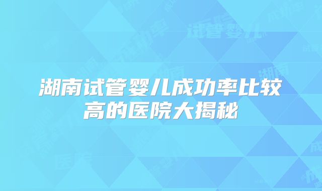 湖南试管婴儿成功率比较高的医院大揭秘