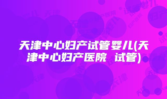天津中心妇产试管婴儿(天津中心妇产医院 试管)