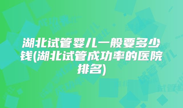 湖北试管婴儿一般要多少钱(湖北试管成功率的医院排名)