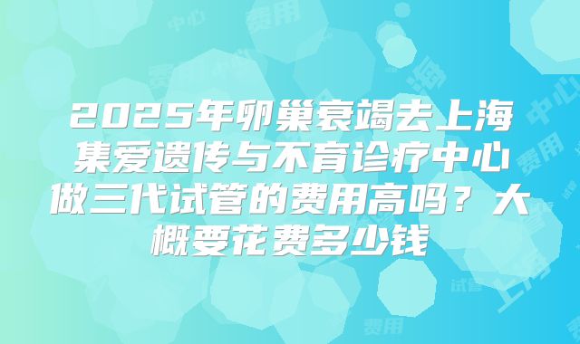 2025年卵巢衰竭去上海集爱遗传与不育诊疗中心做三代试管的费用高吗？大概要花费多少钱