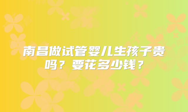 南昌做试管婴儿生孩子贵吗?要花多少钱?