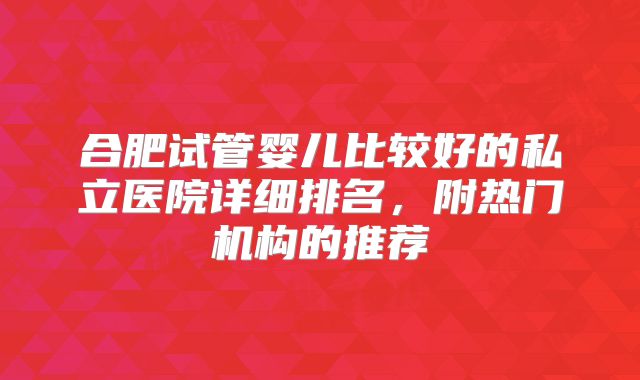 合肥试管婴儿比较好的私立医院详细排名,附热门机构的推荐