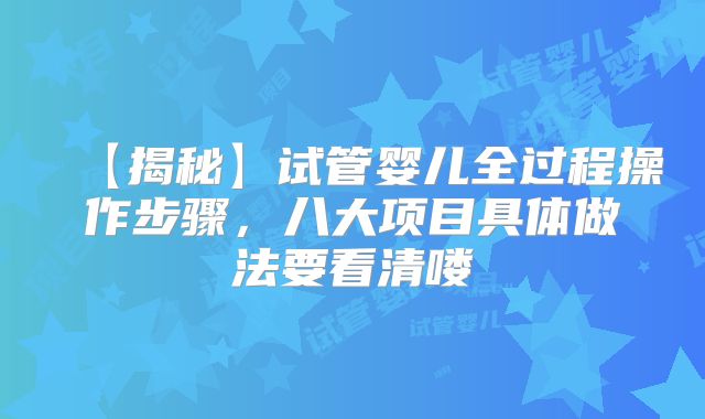 【揭秘】试管婴儿全过程操作步骤，八大项目具体做法要看清喽