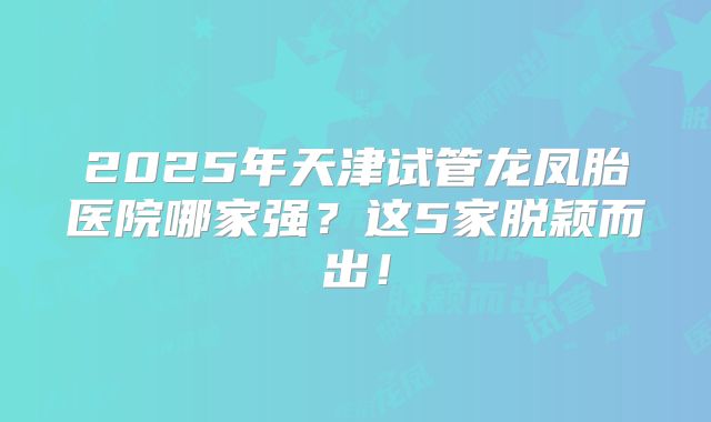 2025年天津试管龙凤胎医院哪家强？这5家脱颖而出！