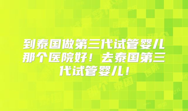 到泰国做第三代试管婴儿那个医院好！去泰国第三代试管婴儿！
