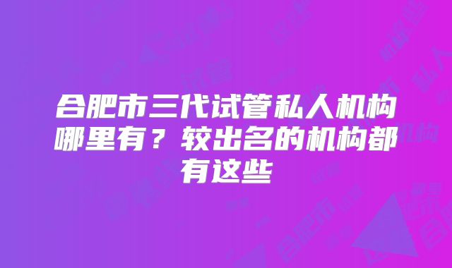 合肥市三代试管私人机构哪里有?较出名的机构都有这些