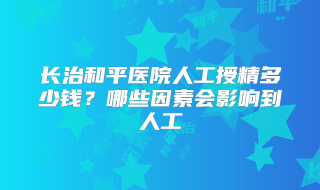 长治和平医院人工授精多少钱？哪些因素会影响到人工