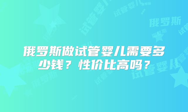 俄罗斯做试管婴儿需要多少钱？性价比高吗？