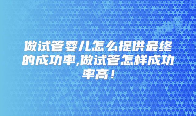 做试管婴儿怎么提供最终的成功率,做试管怎样成功率高！