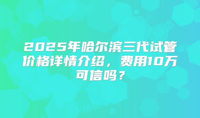 2025年哈尔滨三代试管价格详情介绍，费用10万可信吗？