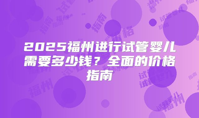 2025福州进行试管婴儿需要多少钱?全面的价格指南