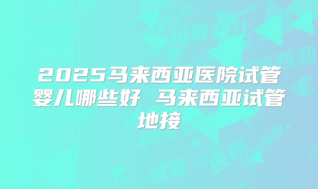 2025马来西亚医院试管婴儿哪些好 马来西亚试管地接