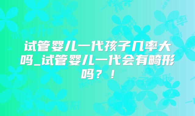 试管婴儿一代孩子几率大吗_试管婴儿一代会有畸形吗？！