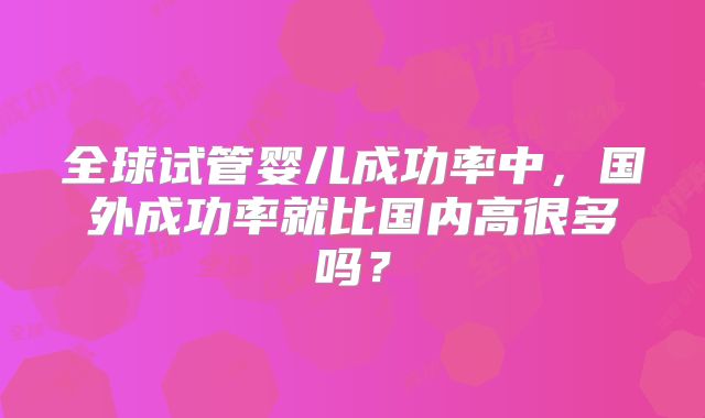 全球试管婴儿成功率中，国外成功率就比国内高很多吗？