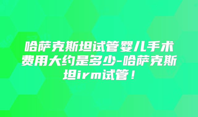 哈萨克斯坦试管婴儿手术费用大约是多少-哈萨克斯坦irm试管！