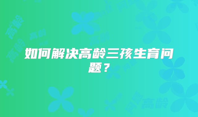 如何解决高龄三孩生育问题？