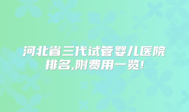 河北省三代试管婴儿医院排名,附费用一览!