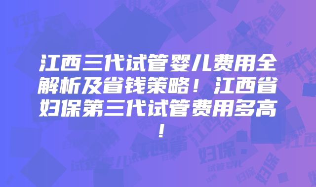 江西三代试管婴儿费用全解析及省钱策略！江西省妇保第三代试管费用多高！