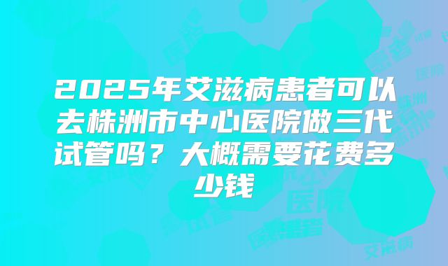 2025年艾滋病患者可以去株洲市中心医院做三代试管吗？大概需要花费多少钱
