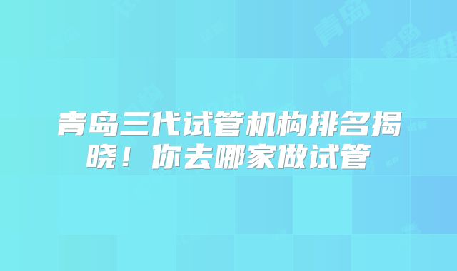 青岛三代试管机构排名揭晓!你去哪家做试管
