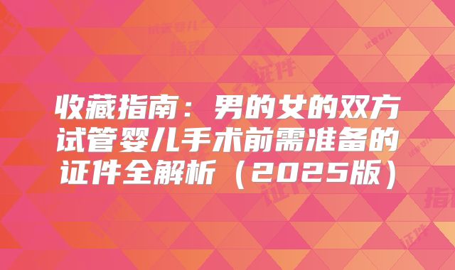 收藏指南：男的女的双方试管婴儿手术前需准备的证件全解析（2025版）