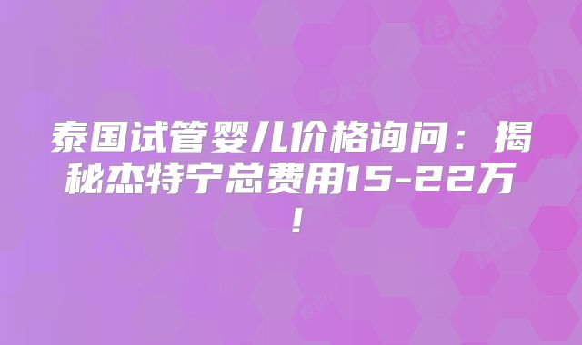 泰国试管婴儿价格询问:揭秘杰特宁总费用15-22万!
