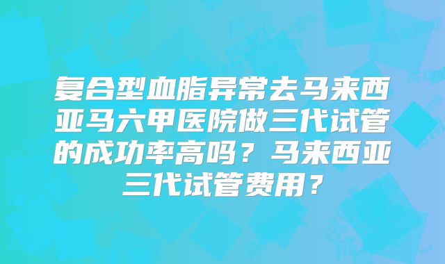 复合型血脂异常去马来西亚马六甲医院做三代试管的成功率高吗?马来西亚三代试管费用?