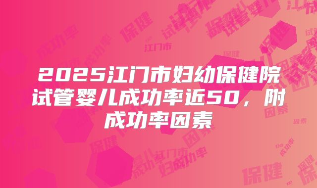 2025江门市妇幼保健院试管婴儿成功率近50，附成功率因素