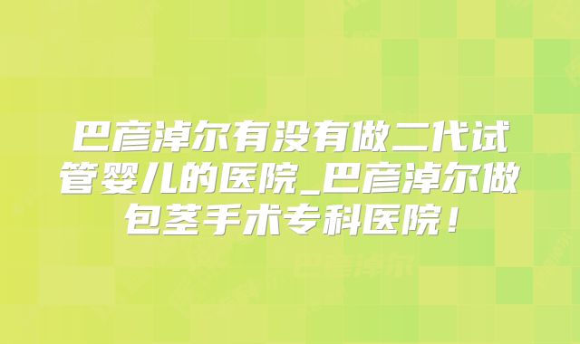 巴彦淖尔有没有做二代试管婴儿的医院_巴彦淖尔做包茎手术专科医院!