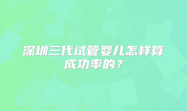 深圳三代试管婴儿怎样算成功率的？