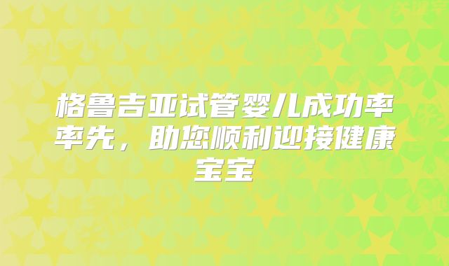 格鲁吉亚试管婴儿成功率率先，助您顺利迎接健康宝宝