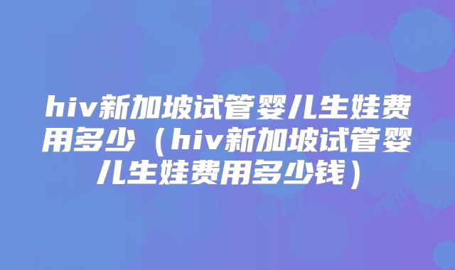 hiv新加坡试管婴儿生娃费用多少（hiv新加坡试管婴儿生娃费用多少钱）