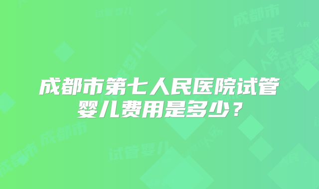 成都市第七人民医院试管婴儿费用是多少?
