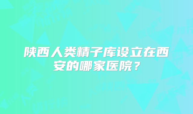 陕西人类精子库设立在西安的哪家医院?