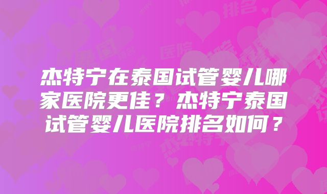 杰特宁在泰国试管婴儿哪家医院更佳？杰特宁泰国试管婴儿医院排名如何？