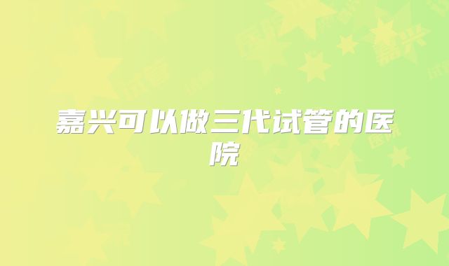 嘉兴可以做三代试管的医院