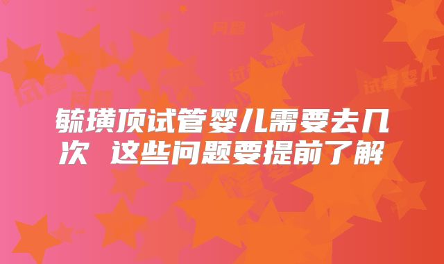 毓璜顶试管婴儿需要去几次 这些问题要提前了解