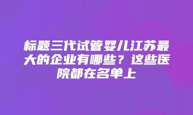 标题三代试管婴儿江苏最大的企业有哪些？这些医院都在名单上