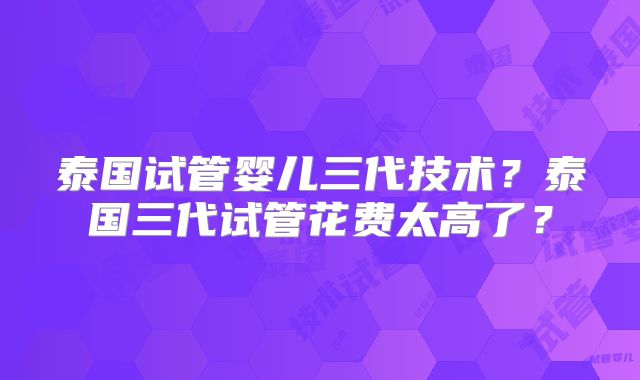 泰国试管婴儿三代技术？泰国三代试管花费太高了？