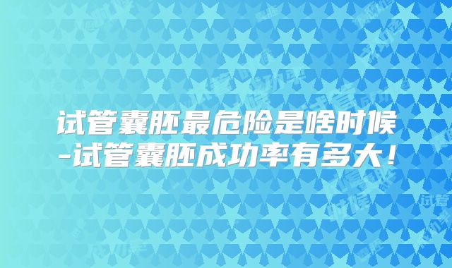 试管囊胚最危险是啥时候-试管囊胚成功率有多大!