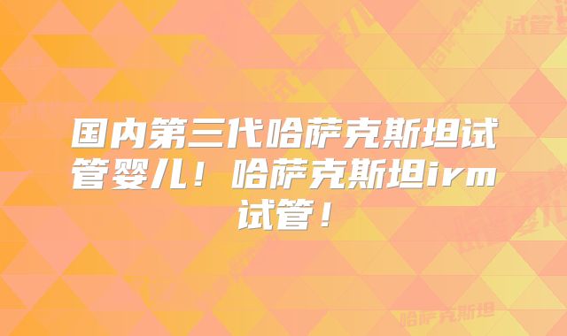 国内第三代哈萨克斯坦试管婴儿!哈萨克斯坦irm试管!